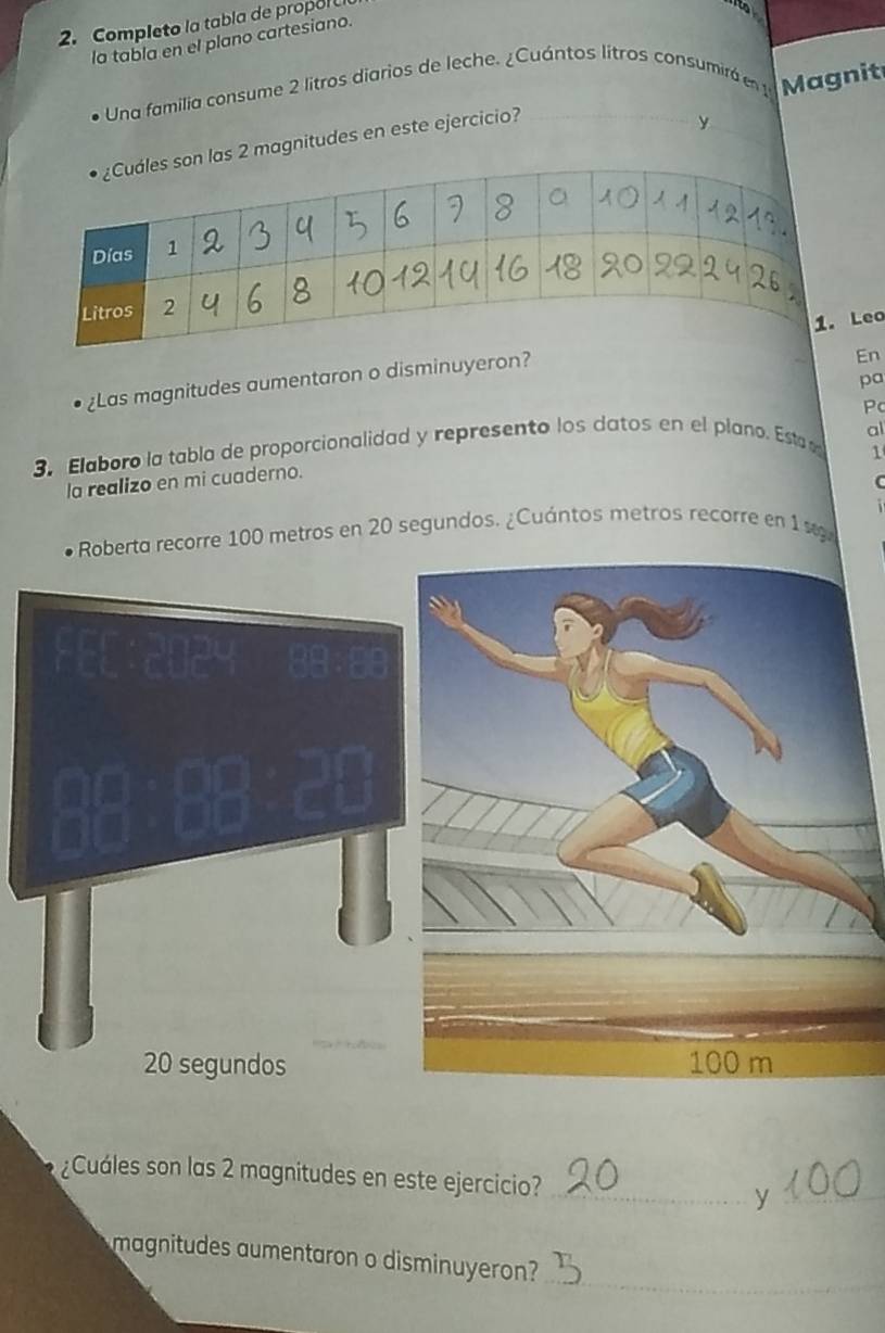 Completo la tabla de propol 
la tabla en el plano cartesiano. 
Una familia consume 2 litros diarios de leche. ¿Cuántos litros consumirá en 1 Magnit 
as 2 magnitudes en este ejercicio? 
y 
n 
¿Las magnitudes aumentaron o disminuyeron?o 
pa 
Pc 
al 
3. Elaboro la tabla de proporcionalidad y represento los datos en el plano. Esta 
1 
la realizo en mi cuaderno.
100 metros en 20 segundos. ¿Cuántos metros recorre en 1
¿Cuáles son las 2 magnitudes en este ejercicio? _y_ 
_ 
magnitudes aumentaron o disminuyeron?