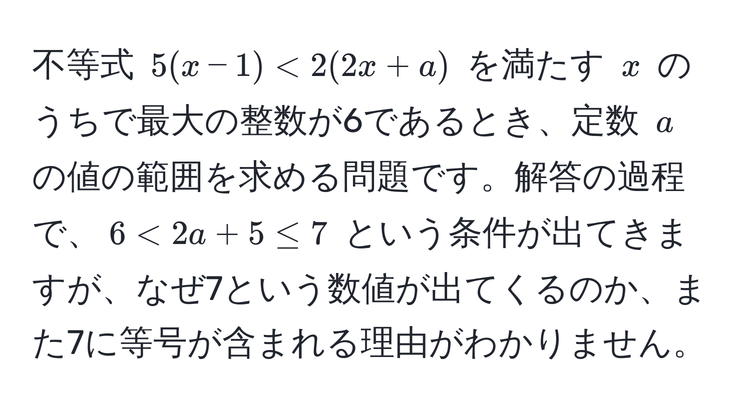 不等式 $5(x - 1) < 2(2x + a)$ を満たす $x$ のうちで最大の整数が6であるとき、定数 $a$ の値の範囲を求める問題です。解答の過程で、$6 < 2a + 5 ≤ 7$ という条件が出てきますが、なぜ7という数値が出てくるのか、また7に等号が含まれる理由がわかりません。