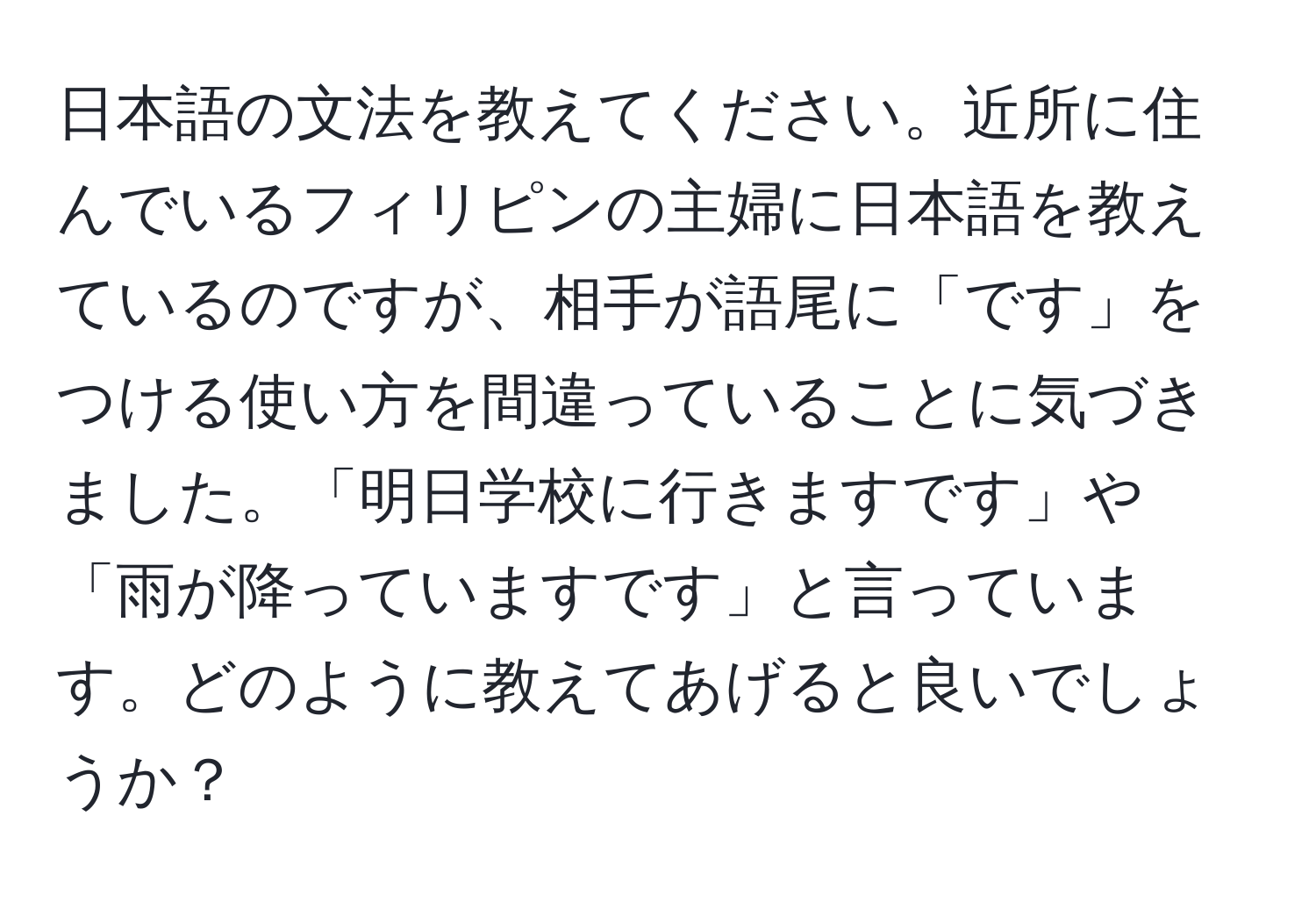 日本語の文法を教えてください。近所に住んでいるフィリピンの主婦に日本語を教えているのですが、相手が語尾に「です」をつける使い方を間違っていることに気づきました。「明日学校に行きますです」や「雨が降っていますです」と言っています。どのように教えてあげると良いでしょうか？