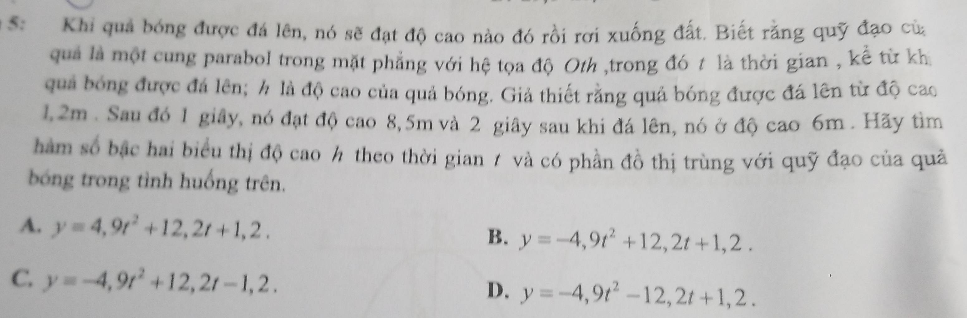 S: Khi quả bóng được đá lên, nó sẽ đạt độ cao nào đó rồi rơi xuống đất. Biết rằng quỹ đạo của
quả là một cung parabol trong mặt phẳng với hệ tọa độ Oth ,trong đó t là thời gian , kể từ kh
quả bóng được đá lên; h là độ cao của quả bóng. Giả thiết rằng quả bóng được đá lên từ độ cao
1,2m. Sau đó 1 giây, nó đạt độ cao 8,5m và 2 giây sau khi đá lên, nó ở độ cao 6m. Hãy tìm
hàm số bậc hai biểu thị độ cao ½ theo thời gian 7 và có phần đồ thị trùng với quỹ đạo của quả
bóng trong tình huống trên.
A. y=4,9t^2+12, 2t+1,2,
B. y=-4, 9t^2+12, 2t+1,2.
C. y=-4,9t^2+12, 2t-1,2. y=-4,9t^2-12, 2t+1,2. 
D.