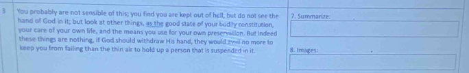 You probably are not sensible of this; you find you are kept out of hell, but do not see the 7. Summarize: 
hand of God in it; but look at other things, as the good state of your bodily constitution, 
your care of your own life, and the means you use for your own preservation. But indeed 
these things are nothing, if God should withdraw His hand, they would avail no more to 
keep you from failing than the thin air to hold up a person that is suspended in it. 8. Images:
