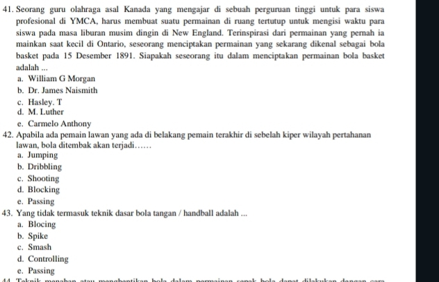 Seorang guru olahraga asal Kanada yang mengajar di sebuah perguruan tinggi untuk para siswa
profesional di YMCA, harus membuat suatu permainan di ruang tertutup untuk mengisi waktu para
siswa pada masa liburan musim dingin di New England. Terinspirasi dari permainan yang pernah ia
mainkan saat kecil di Ontario, seseorang menciptakan permainan yang sekarang dikenal sebagai bola
basket pada 15 Desember 1891. Siapakah seseorang itu dalam menciptakan permainan bola basket
adalah ...
a. William G Morgan
b. Dr. James Naismith
c. Hasley. T
d. M. Luther
e. Carmelo Anthony
42. Apabila ada pemain lawan yang ada di belakang pemain terakhir di sebelah kiper wilayah pertahanan
lawan, bola ditembak akan terjadi……
a. Jumping
b. Dribbling
c. Shooting
d. Blocking
e. Passing
43. Yang tidak termasuk teknik dasar bola tangan / handball adalah ...
a. Blocing
b. Spike
c. Smash
d. Controlling
e. Passing