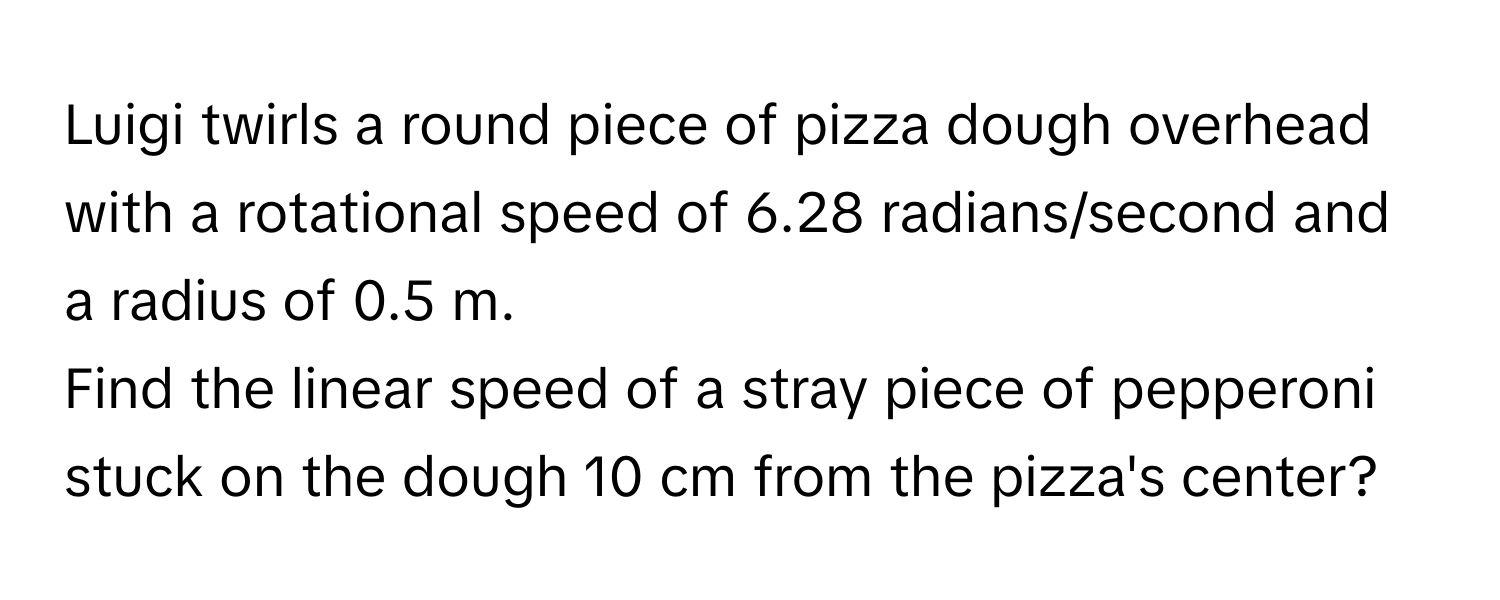 Luigi twirls a round piece of pizza dough overhead with a rotational speed of 6.28 radians/second and a radius of 0.5 m.

Find the linear speed of a stray piece of pepperoni stuck on the dough 10 cm from the pizza's center?