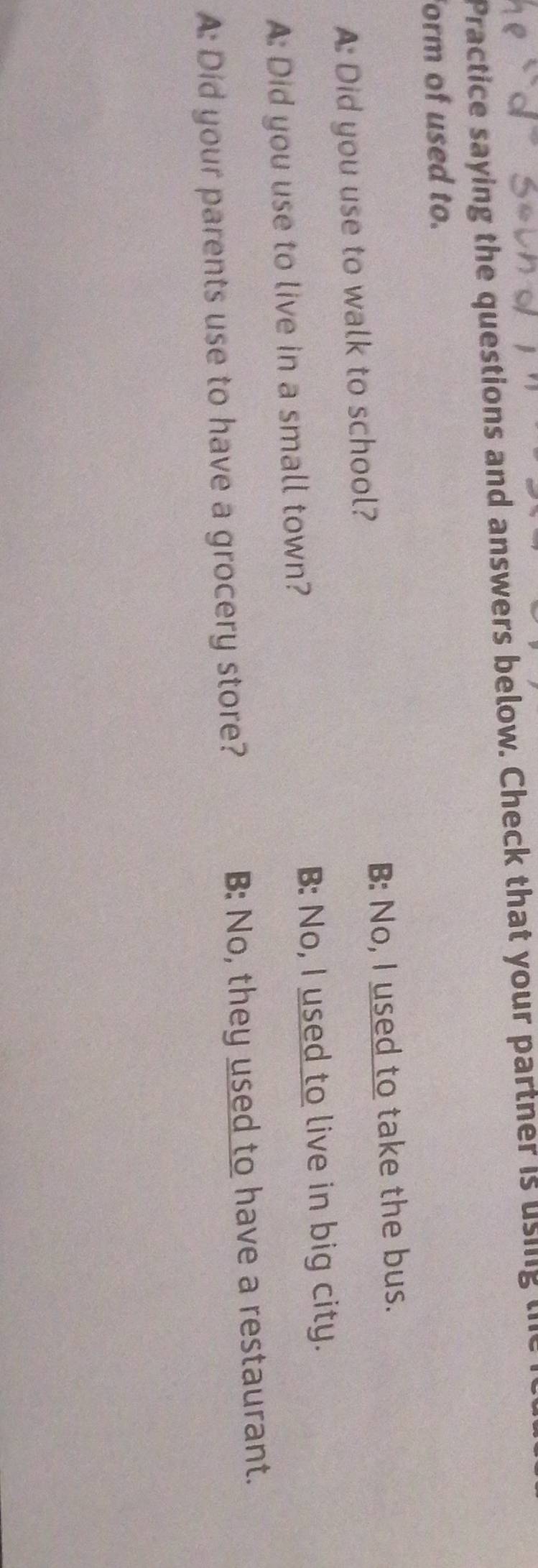 Practice saying the questions and answers below. Check that your partner is using l
form of used to.
A: Did you use to walk to school? B: No, I used to take the bus.
B: No, I used to live in big city.
A: Did you use to live in a small town?
A: Did your parents use to have a grocery store? B: No, they used to have a restaurant.