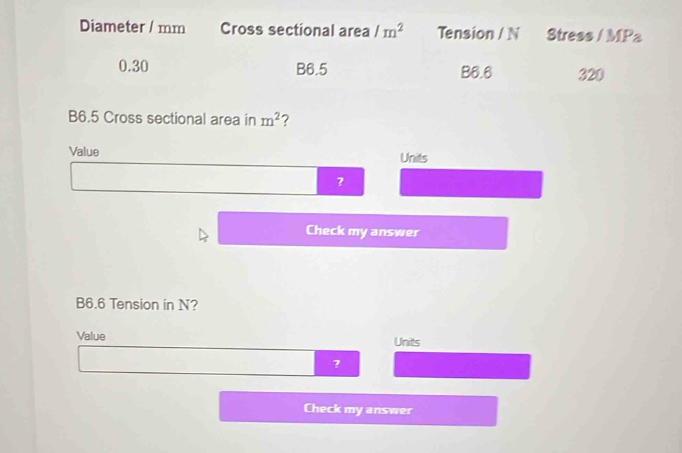 Diameter / mm Cross sectional area /m^2 Tension / N Stress / MPa
0.30 B6.5
B6.6 320
B6.5 Cross sectional area in m^2 2 
Value Units
3
Check my answer
B6.6 Tension in N? 
Value Units 
Check my answer