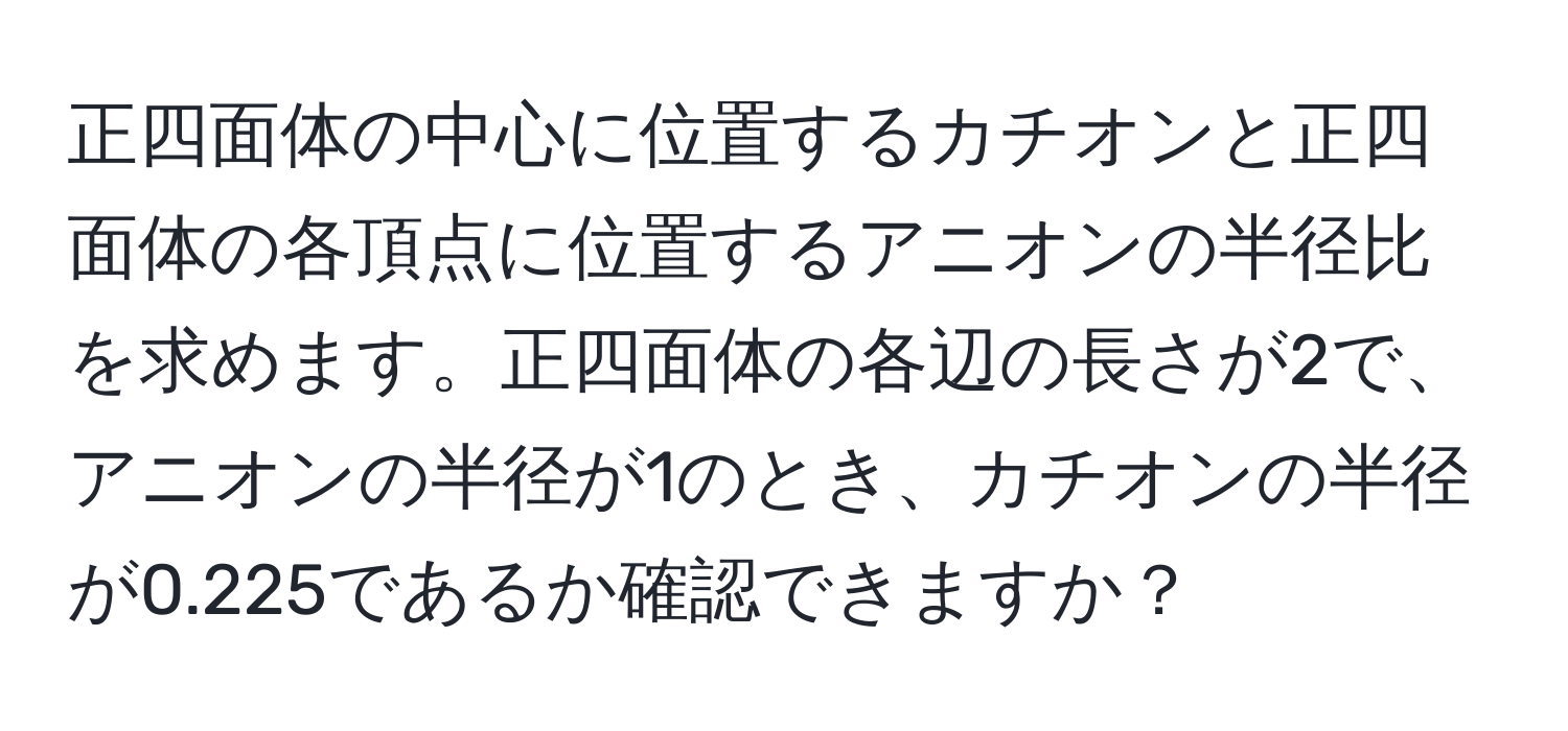 正四面体の中心に位置するカチオンと正四面体の各頂点に位置するアニオンの半径比を求めます。正四面体の各辺の長さが2で、アニオンの半径が1のとき、カチオンの半径が0.225であるか確認できますか？