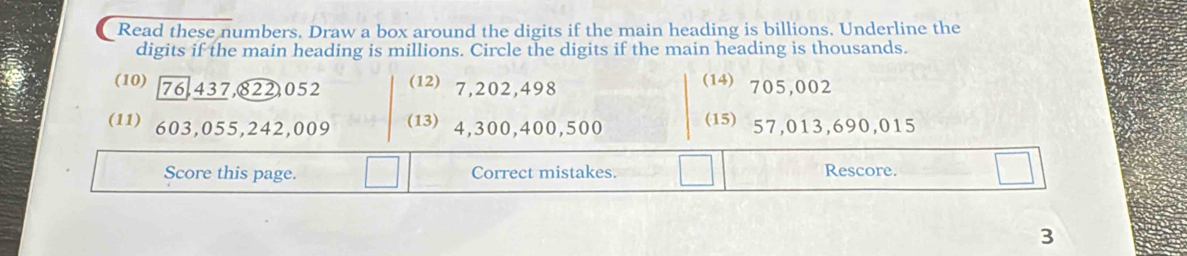 Read these numbers. Draw a box around the digits if the main heading is billions. Underline the 
digits if the main heading is millions. Circle the digits if the main heading is thousands. 
(10) 76,437, 822,052 (12) 7, 202, 498
(14) 705,002
(11) 603,055, 242,009 ( 4,300,400,500 (15) 57,013, 690,015
Score this page. Correct mistakes. Rescore. 
3