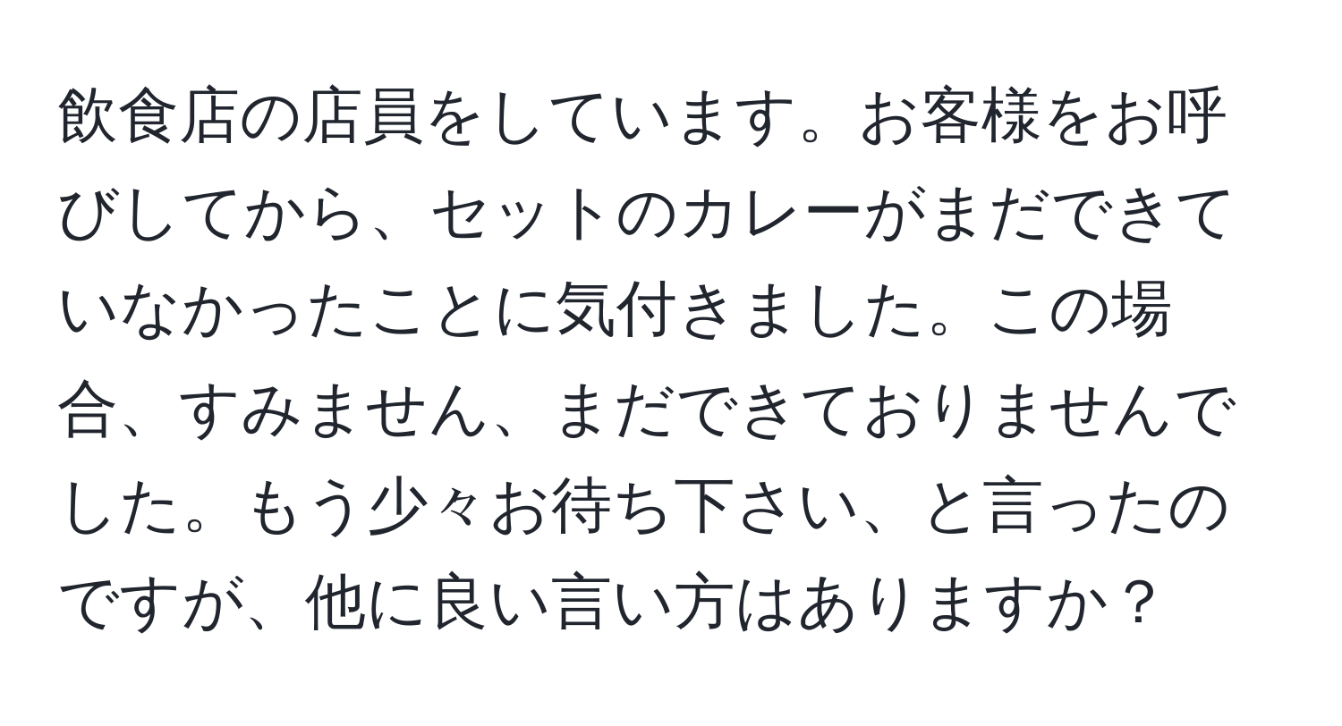 飲食店の店員をしています。お客様をお呼びしてから、セットのカレーがまだできていなかったことに気付きました。この場合、すみません、まだできておりませんでした。もう少々お待ち下さい、と言ったのですが、他に良い言い方はありますか？