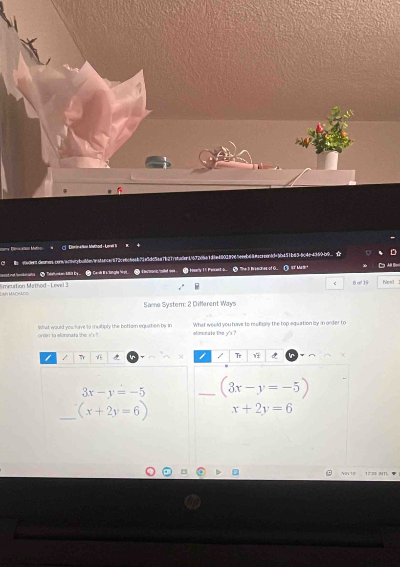 nams Elimonation Methor Elimination Method - Level 3 
a I student.desmos.com/activitybuilder/instance/672ce6c6eab72e5dd5aa7b27/student/672d6a1d8e40028961eeeb68#screen1d=bb451b63-6c4e-4369-b9.. ☆ 
=d not book marks * Teefunken Mil Dy Cardi B's Single Hot... Electronic toilet sa Nearly 11 Percent o... 9 The 3 Branches of G.. 0 ST Math All Boo 
< 
limination Method - Level 3 8 of 19 Next 
D My mchảdo 
Same System:  2 Different Ways 
What would you have to multiply the bottom equation by in What would you have to multiply the top equation by in order to 
order to eliminate the x 's ? eliminate the y's? 
/ Tr V Tr V
3x-y=-5
_ (3x-y=-5
_ (x+2y=6)
x+2y=6
Nov 10 17:35 INT)