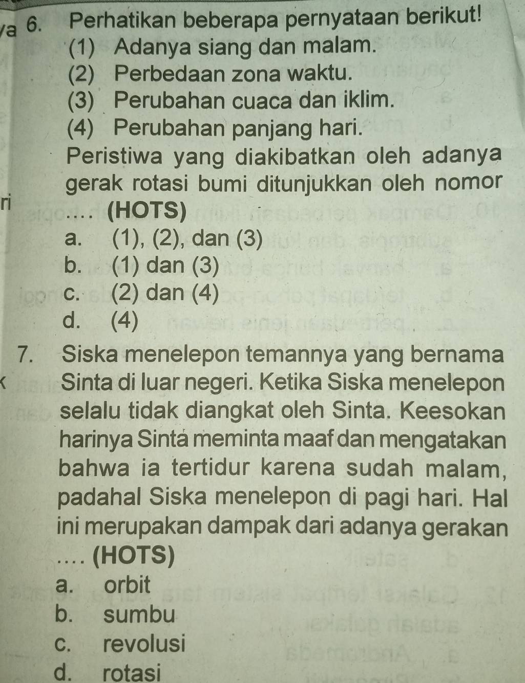 a 6. Perhatikan beberapa pernyataan berikut!
(1) Adanya siang dan malam.
(2) Perbedaan zona waktu.
(3) Perubahan cuaca dan iklim.
(4) Perubahan panjang hari.
Peristiwa yang diakibatkan oleh adanya
gerak rotasi bumi ditunjukkan oleh nomor
ri
.. (HOTS)
a. (1), (2), dan (3)
b. (1) dan (3)
c. (2) dan (4)
d. (4)
7. Siska menelepon temannya yang bernama
Sinta di luar negeri. Ketika Siska menelepon
selalu tidak diangkat oleh Sinta. Keesokan
harinya Sintá meminta maaf dan mengatakan
bahwa ia tertidur karena sudah malam,
padahal Siska menelepon di pagi hari. Hal
ini merupakan dampak dari adanya gerakan
… (HOTS)
a. orbit
b. sumbu
c. revolusi
d. rotasi