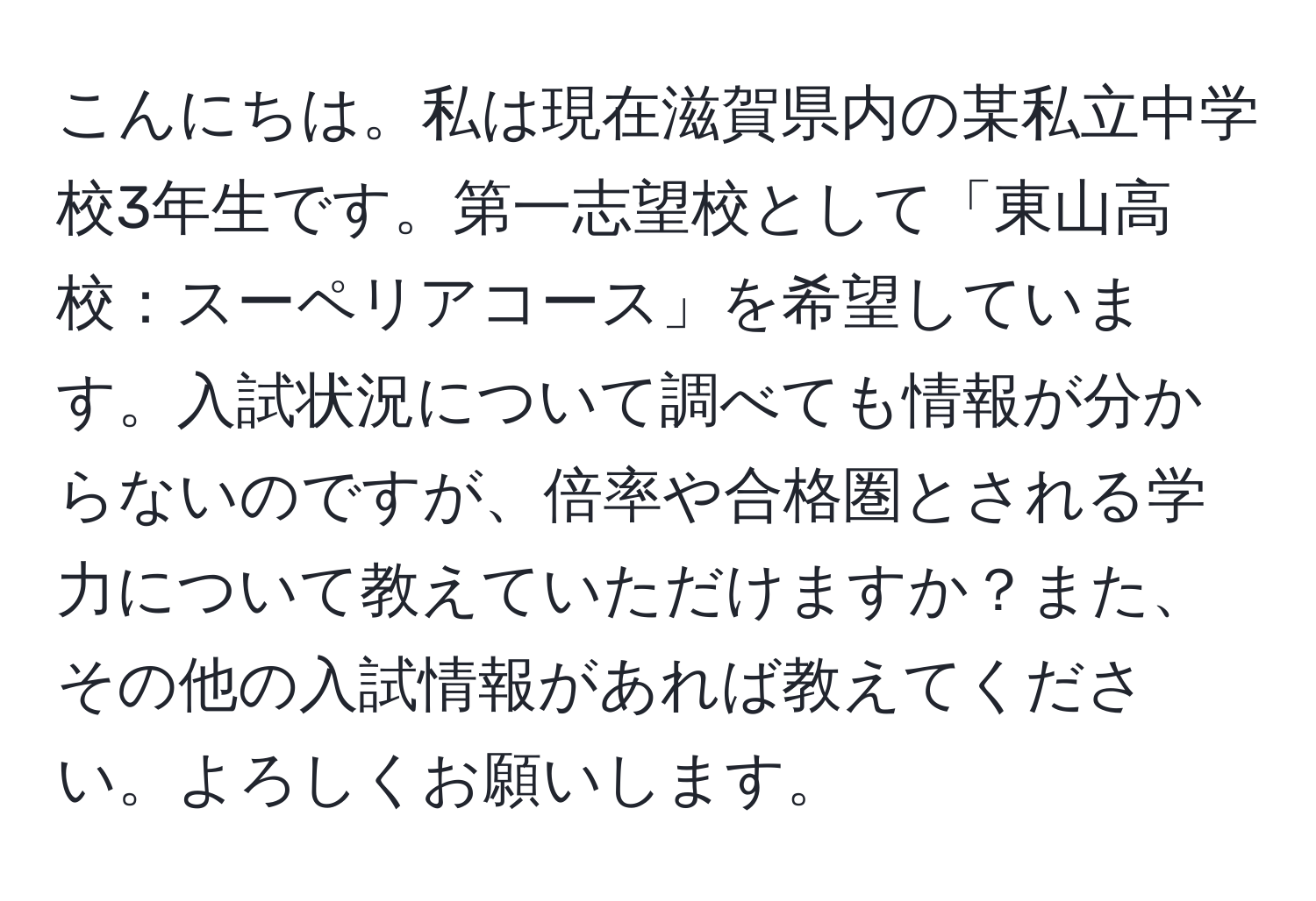 こんにちは。私は現在滋賀県内の某私立中学校3年生です。第一志望校として「東山高校：スーペリアコース」を希望しています。入試状況について調べても情報が分からないのですが、倍率や合格圏とされる学力について教えていただけますか？また、その他の入試情報があれば教えてください。よろしくお願いします。