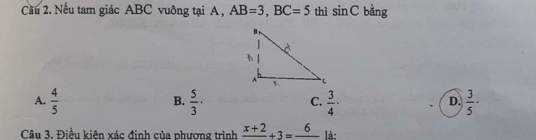 Nếu tam giác ABC vuông tại A , AB=3, BC=5 thì sin C bàng
A.  4/5   5/3 ·  3/4 ·  3/5 ·
B.
C.
D.
Câu 3. Điều kiên xác đinh của phương trình frac x+2+3=frac 6 là: