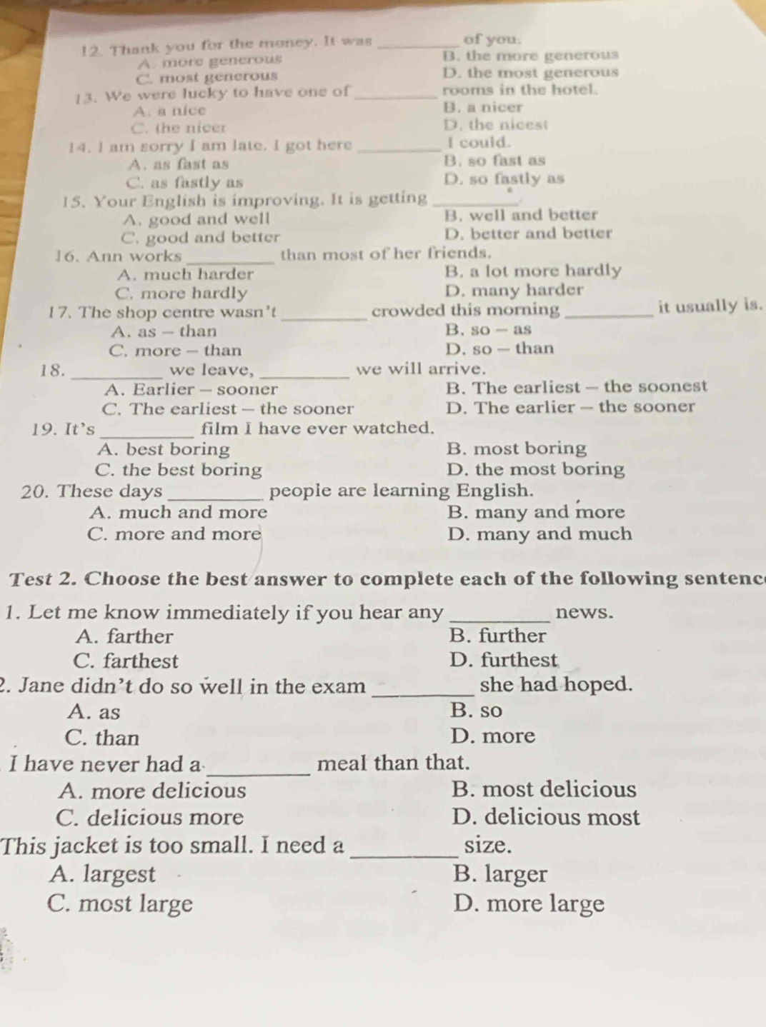 Thank you for the money. It was_
of you.
A. more generous B. the more generous
C. most generous D. the most generous
13. We were lucky to have ons of _rooms in the hotel.
A. a nice B. a nicer
C. the nicer D. the nicest
14. l am sorry I am late. I got here _I could.
A. as fast as B. so fast as
C. as fastly as D. so fastly as
15. Your English is improving. It is getting_
A. good and well B. well and better
C. good and better D. better and better
16. Ann works_ than most of her friends.
A. much harder B. a lot more hardly
C. more hardly D. many harder
17. The shop centre wasn't_ crowded this morning _it usually is.
A. as — than B. so -as
C. more — than D. so — than
18. _we leave, _we will arrive.
A. Earlier — sooner B. The earliest — the soonest
C. The earliest — the sooner D. The earlier — the sooner
19. It's _film I have ever watched.
A. best boring B. most boring
C. the best boring D. the most boring
20. These days _people are learning English.
A. much and more B. many and more
C. more and more D. many and much
Test 2. Choose the best answer to complete each of the following sentenc
1. Let me know immediately if you hear any _news.
A. farther B. further
C. farthest D. furthest
2. Jane didn’t do so well in the exam _she had hoped.
A. as B. so
C. than D. more
_
I have never had a meal than that.
A. more delicious B. most delicious
C. delicious more D. delicious most
This jacket is too small. I need a _size.
A. largest B. larger
C. most large D. more large