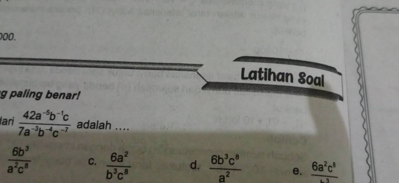 Latihan Soal
g paling benar!
lari  (42a^(-5)b^(-1)c)/7a^(-3)b^(-4)c^(-7)  adalah ....
 6b^3/a^2c^8 
C.  6a^2/b^3c^8 
d.  6b^3c^8/a^2 
e. frac 6a^2c^8