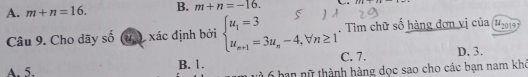 A. m+n=16. B. m+n=-16. 
Câu 9. Cho dãy số u) xác định bởi beginarrayl u_1=3 u_n+1=3u_n-4,forall n≥ 1endarray.. Tìm chữ số hàng đơn vị của u_2014
A. 5. B. 1. C. 7. D, 3.
6 han nữ thành hàng dọc sao cho các bạn nam khó