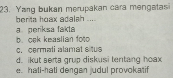 Yang bukan merupakan cara mengatasi
berita hoax adalah ....
a. periksa fakta
b. cek keaslian foto
c. cermati alamat situs
d. ikut serta grup diskusi tentang hoax
e. hati-hati dengan judul provokatif