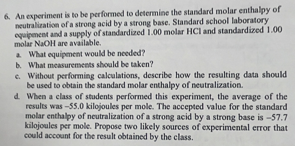 An experiment is to be performed to determine the standard molar enthalpy of 
neutralization of a strong acid by a strong base. Standard school laboratory 
equipment and a supply of standardized 1.00 molar HCl and standardized 1.00
molar NaOH are available. 
a. What equipment would be needed? 
b. What measurements should be taken? 
c. Without performing calculations, describe how the resulting data should 
be used to obtain the standard molar enthalpy of neutralization. 
d. When a class of students performed this experiment, the average of the 
results was -55.0 kilojoules per mole. The accepted value for the standard 
molar enthalpy of neutralization of a strong acid by a strong base is −57.7
kilojoules per mole. Propose two likely sources of experimental error that 
could account for the result obtained by the class.