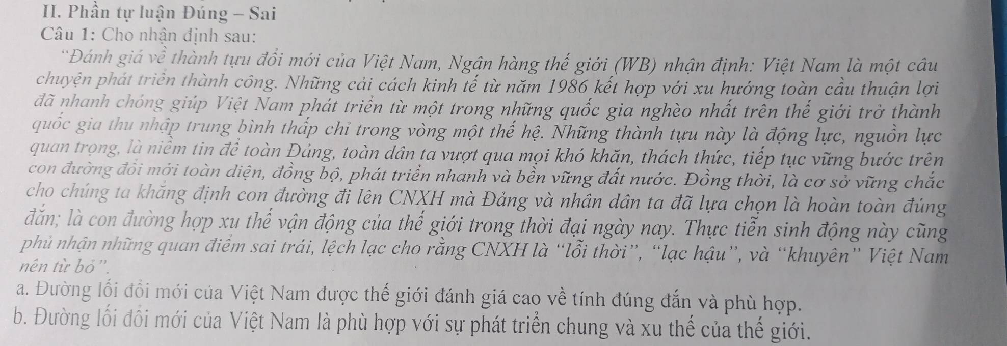 Phần tự luận Đúng - Sai
* Câu 1: Cho nhận định sau:
*Đánh giá về thành tựu đổi mới của Việt Nam, Ngân hàng thế giới (WB) nhận định: Việt Nam là một câu
chuyện phát triển thành công. Những cải cách kinh tế từ năm 1986 kết hợp với xu hướng toàn cầu thuận lợi
đã nhanh chóng giúp Việt Nam phát triển từ một trong những quốc gia nghèo nhất trên thế giới trở thành
quốc gia thu nhập trung bình thấp chỉ trong vòng một thế hệ. Những thành tựu này là động lực, nguồn lực
quan trọng, là niềm tin để toàn Đảng, toàn dân ta vượt qua mọi khó khăn, thách thức, tiếp tục vững bước trên
con đường đổi mới toàn diện, đồng bộ, phát triển nhanh và bền vững đất nước. Đồng thời, là cơ sở vững chắc
cho chúng ta khăng định con đường đi lên CNXH mà Đảng và nhân dân ta đã lựa chọn là hoàn toàn đúng
đăn; là con đường hợp xu thế vận động của thế giới trong thời đại ngày nay. Thực tiễn sinh động này cũng
phủ nhận những quan điểm sai trái, lệch lạc cho rằng CNXH là “lỗi thời”, “lạc hậu”, và “khuyên” Việt Nam
nên từ bỏ''.
a. Đường lối đổi mới của Việt Nam được thế giới đánh giá cao về tính đúng đắn và phù hợp.
b. Đường lối đồi mới của Việt Nam là phù hợp với sự phát triển chung và xu thế của thế giới.