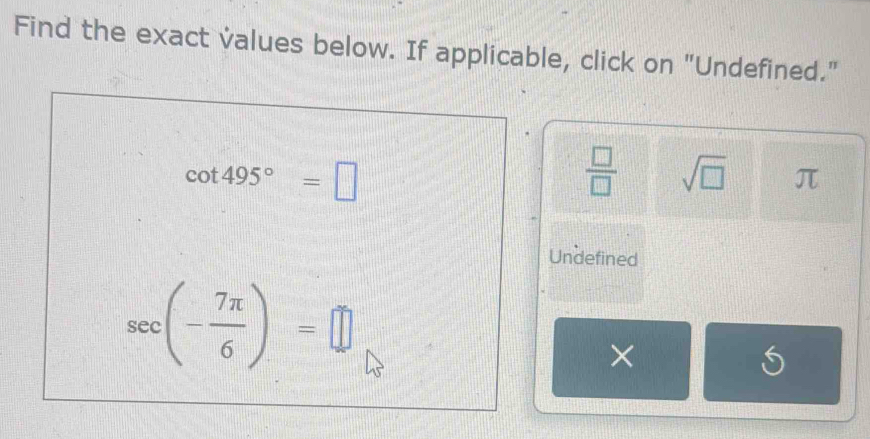 Find the exact values below. If applicable, click on "Undefined."
cot 495°=□
 □ /□   sqrt(□ ) π
Undefined
sec (- 7π /6 )=□
×