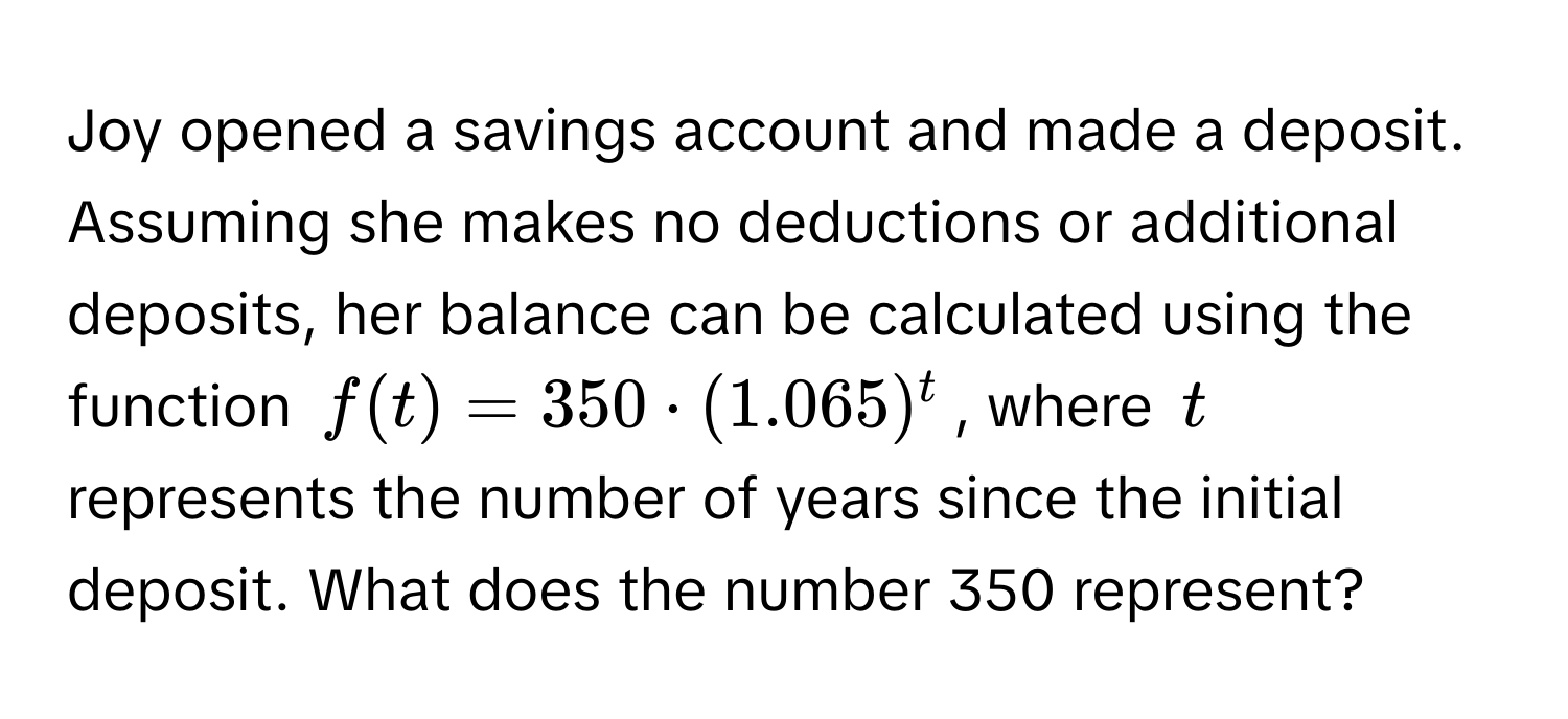 Joy opened a savings account and made a deposit. Assuming she makes no deductions or additional deposits, her balance can be calculated using the function $f(t) = 350 · (1.065)^t$, where $t$ represents the number of years since the initial deposit. What does the number 350 represent?