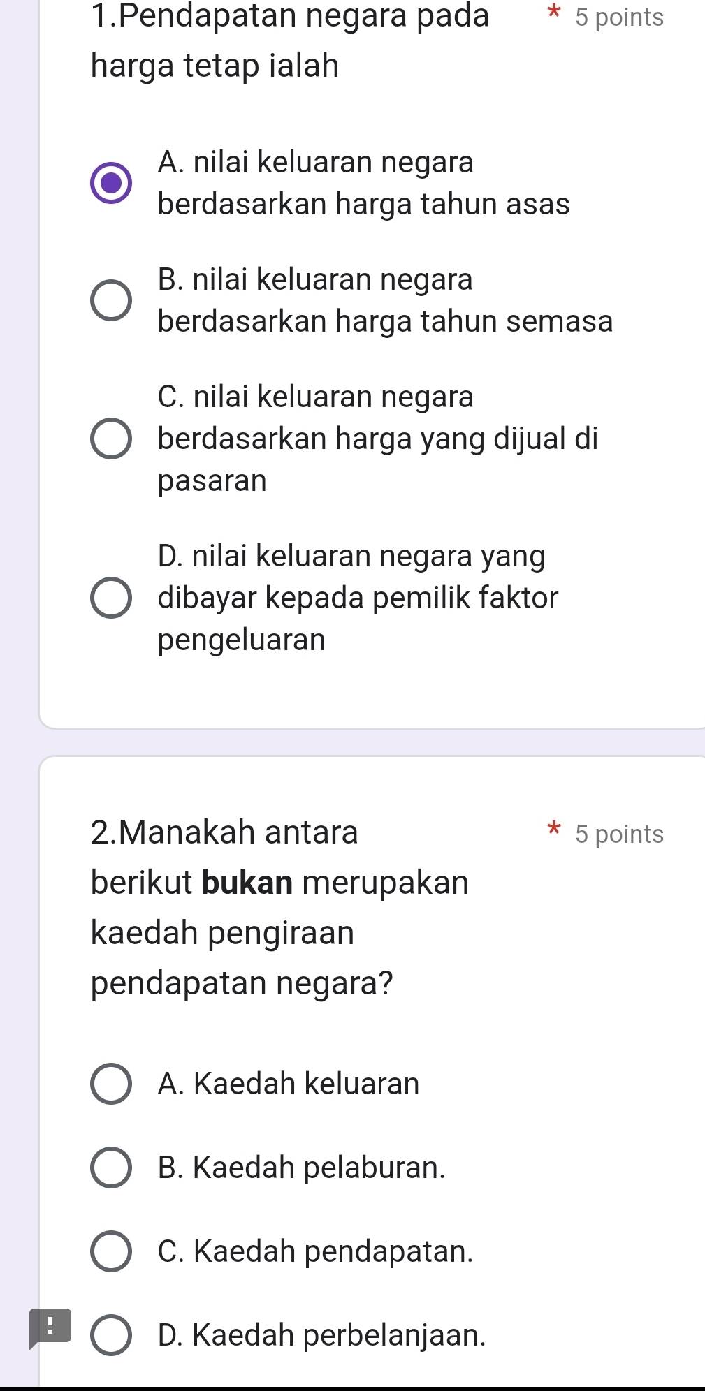 Pendapatan negara pada 5 points
harga tetap ialah
A. nilai keluaran negara
berdasarkan harga tahun asas
B. nilai keluaran negara
berdasarkan harga tahun semasa
C. nilai keluaran negara
berdasarkan harga yang dijual di
pasaran
D. nilai keluaran negara yang
dibayar kepada pemilik faktor
pengeluaran
2.Manakah antara 5 points
berikut bukan merupakan
kaedah pengiraan
pendapatan negara?
A. Kaedah keluaran
B. Kaedah pelaburan.
C. Kaedah pendapatan.
!
D. Kaedah perbelanjaan.