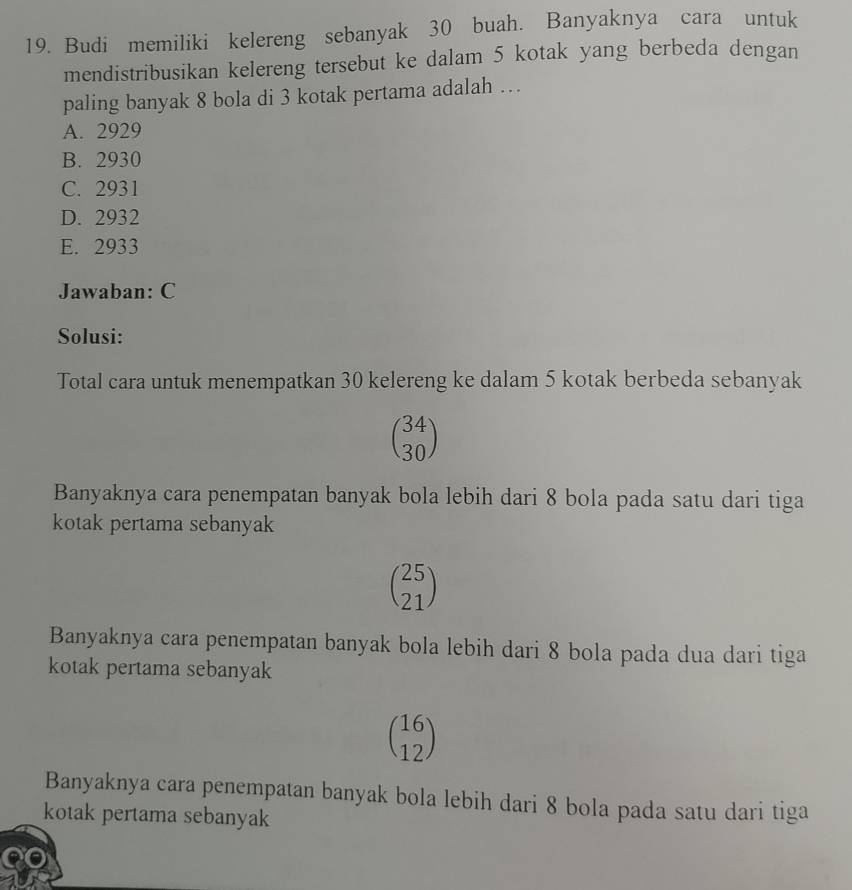 Budi memiliki kelereng sebanyak 30 buah. Banyaknya cara untuk
mendistribusikan kelereng tersebut ke dalam 5 kotak yang berbeda dengan
paling banyak 8 bola di 3 kotak pertama adalah …
A. 2929
B. 2930
C. 2931
D. 2932
E. 2933
Jawaban: C
Solusi:
Total cara untuk menempatkan 30 kelereng ke dalam 5 kotak berbeda sebanyak
beginpmatrix 34 30endpmatrix
Banyaknya cara penempatan banyak bola lebih dari 8 bola pada satu dari tiga
kotak pertama sebanyak
beginpmatrix 25 21endpmatrix
Banyaknya cara penempatan banyak bola lebih dari 8 bola pada dua dari tiga
kotak pertama sebanyak
beginpmatrix 16 12endpmatrix
Banyaknya cara penempatan banyak bola lebih dari 8 bola pada satu dari tiga
kotak pertama sebanyak