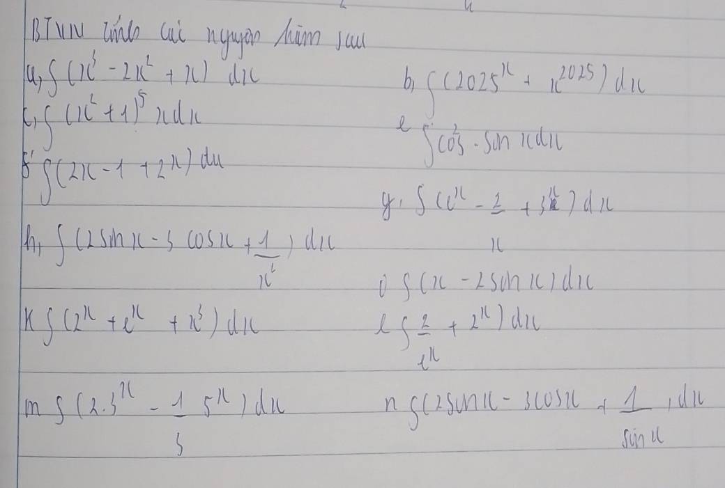 TuN Zhno Cii nugin Màm yau
∈t (x^3-2x^2+x)
∈t (x^2+1)^5xdx sqrt(/sqrt 2) a11
bi ∈t (2025^x+x^(2025))dx
e ∈t cos^2· sin xdx
A ∈t (2x-1+2x)dx
∈t (e^x-frac 2+3^x)dx
∈t (2sin x-3cos x+ 1/x^2 )dx D ∈t (x-2sin x)dx
k∈t (2^x+e^x+x^3)dx
∈t _e^u^2+2^u)du
mg(2.3^u- 1/3 5^u)du
n ∈t (2sin x-3cos x+ 1/sin x ,dx