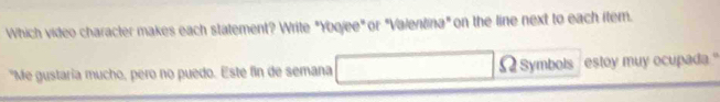 Which video character makes each statement? Write "Yoojee" or "Valentina" on the line next to each item. 
"Me gustaria mucho, pero no puedo. Este fin de semana Ωsymbols estoy muy ocupada."