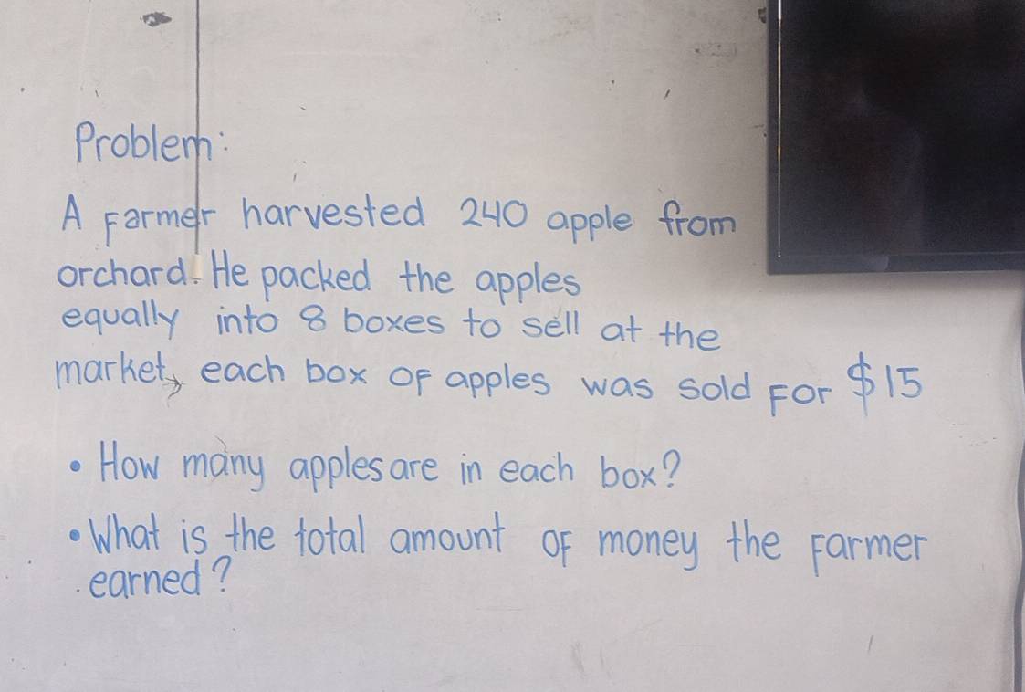 Problem: 
A Farmer harvested 240 apple from 
orchard. He packed the apples 
equally into 8 boxes to sell at the 
market, each box or apples was sold For $15
How many apples are in each box? 
What is the total amount of money the Farmer 
earned?