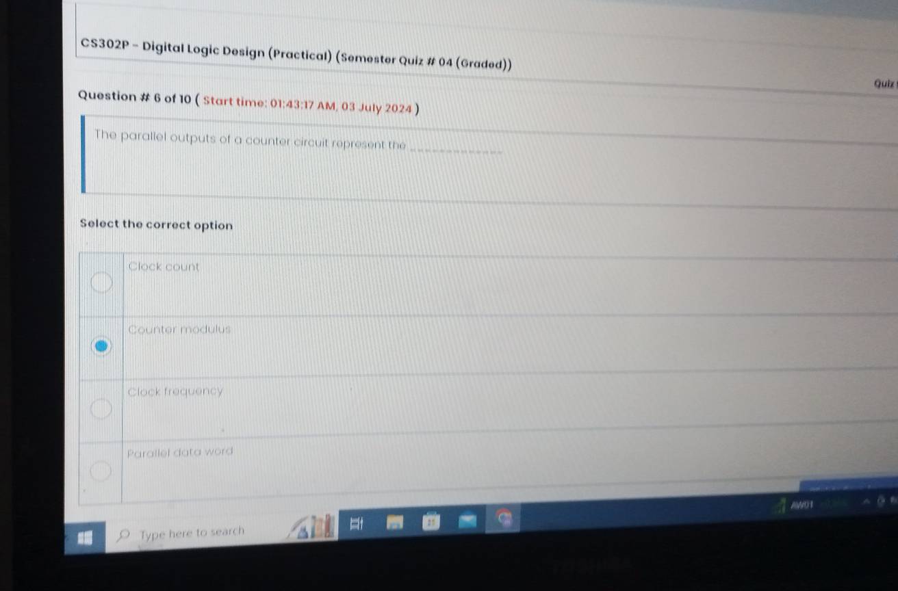 CS302P - Digital Logic Design (Practical) (Semester Quiz # 04 (Graded))
Quiz
Question # 6 of 10 ( Start time: 01:43:17 AM, 03 July 2024)
The parallel outputs of a counter circuit represent the_
Select the correct option
Clock count
Counter modulus
Clock frequency
Parallel data word
Type here to search AWO I