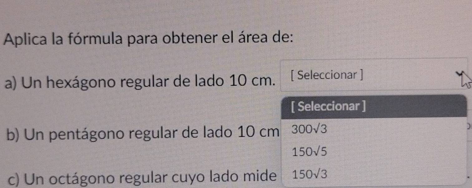 Aplica la fórmula para obtener el área de: 
a) Un hexágono regular de lado 10 cm. [ Seleccionar ] 
[ Seleccionar ] 
b) Un pentágono regular de lado 10 cm 300sqrt(3)
)
150sqrt(5)
c) Un octágono regular cuyo lado mide 150sqrt(3)