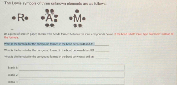 The Lewis symbols of three unknown elements are as follows: 
On a piece of scratch paper illustrate the bonds formed between the ionic compounds below. If the bond is NOT ionic, type "Not Ionic' instead of 
the formula. 
What is the formula for the compound formed in the bond between R and A?_ 
What is the formula for the compound formed in the bond between M and R?_ 
What is the formula for the compound formed in the bond between A and M?_ 
Blank 1:□ 
Blank 2 □ 
Blank 3: x=sqrt(2)