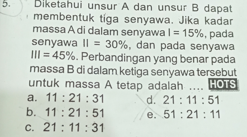 Diketahui unsur A dan unsur B dapat
membentuk tiga senyawa. Jika kadar
massa A di dalam senyawa I=15% , pada
senyawa 11=30% , dan pada senyawa
111=45%. Perbandingan yang benar pada
massa B di dalam ketiga senyawa tersebut
untuk massa A tetap adalah .... LO1S
a. 11:21:31 d. 21:11:51
b. 11:21:51 51:21:11
e.
C. 21:11:31