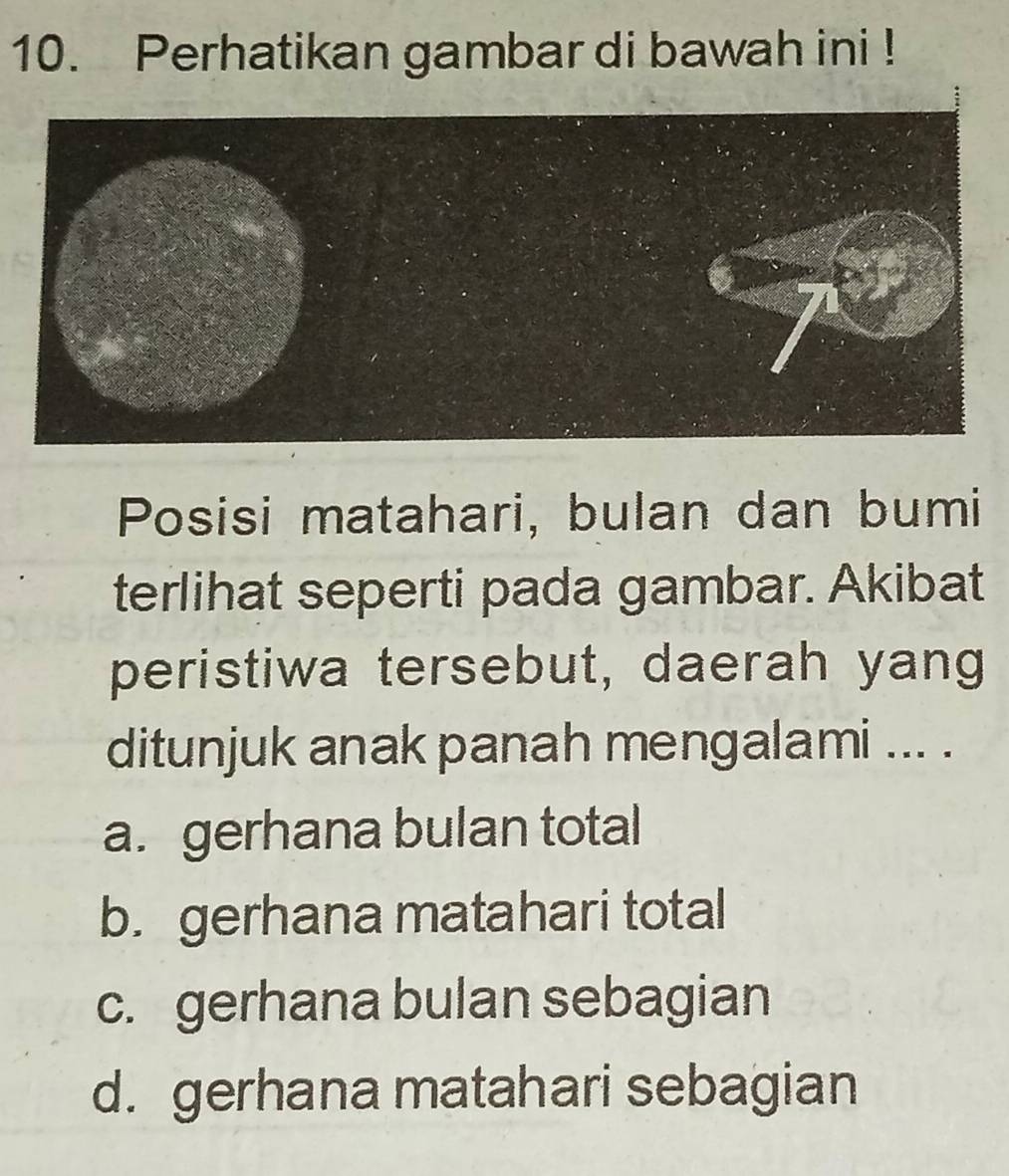 Perhatikan gambar di bawah ini !
Posisi matahari, bulan dan bumi
terlihat seperti pada gambar. Akibat
peristiwa tersebut, daerah yang
ditunjuk anak panah mengalami ... .
a. gerhana bulan total
b. gerhana matahari total
c. gerhana bulan sebagian
d. gerhana matahari sebagian