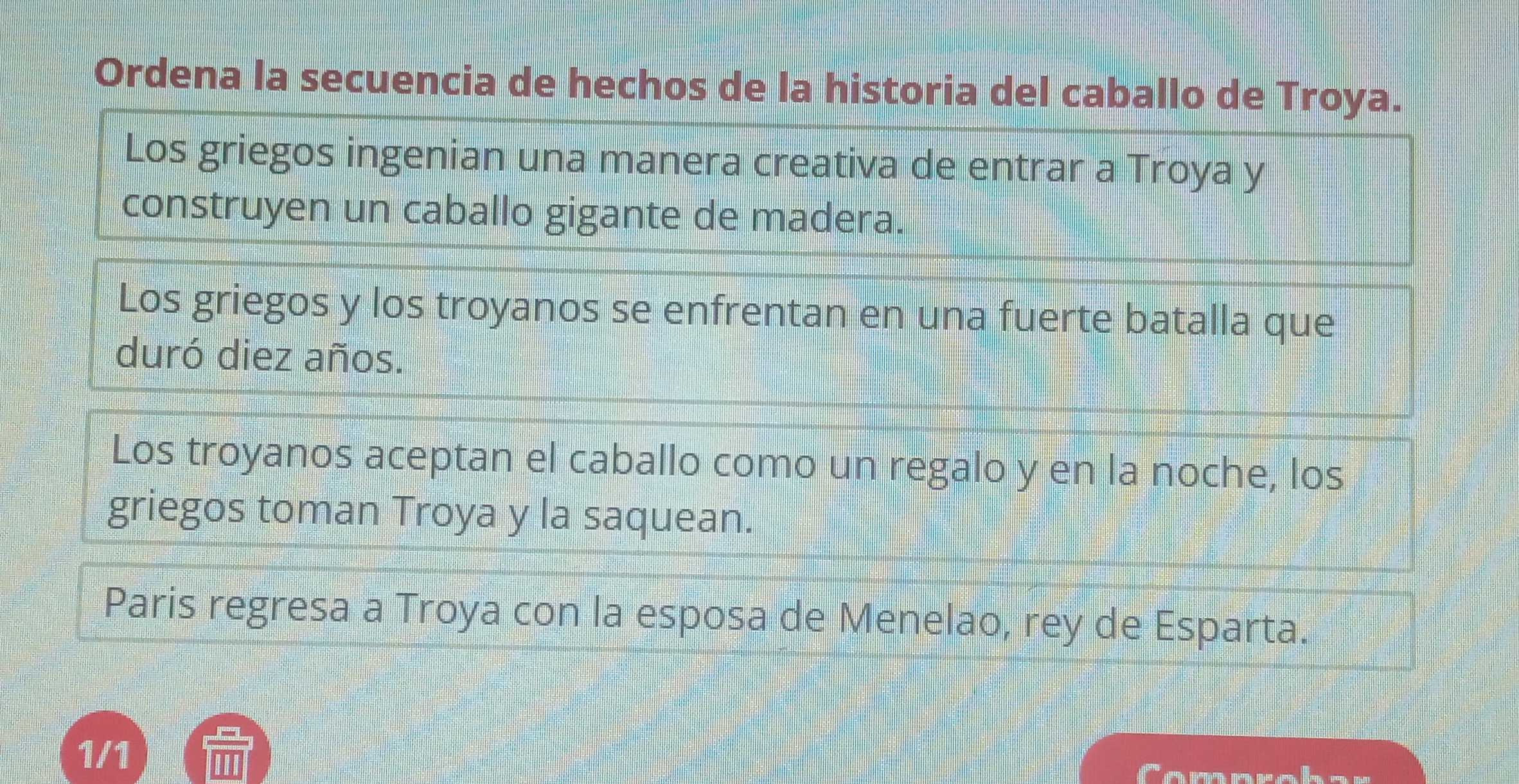 Ordena la secuencia de hechos de la historia del caballo de Troya. 
Los griegos ingenian una manera creativa de entrar a Troya y 
construyen un caballo gigante de madera. 
Los griegos y los troyanos se enfrentan en una fuerte batalla que 
duró diez años. 
Los troyanos aceptan el caballo como un regalo y en la noche, los 
griegos toman Troya y la saquean. 
Paris regresa a Troya con la esposa de Menelao, rey de Esparta. 
1/1