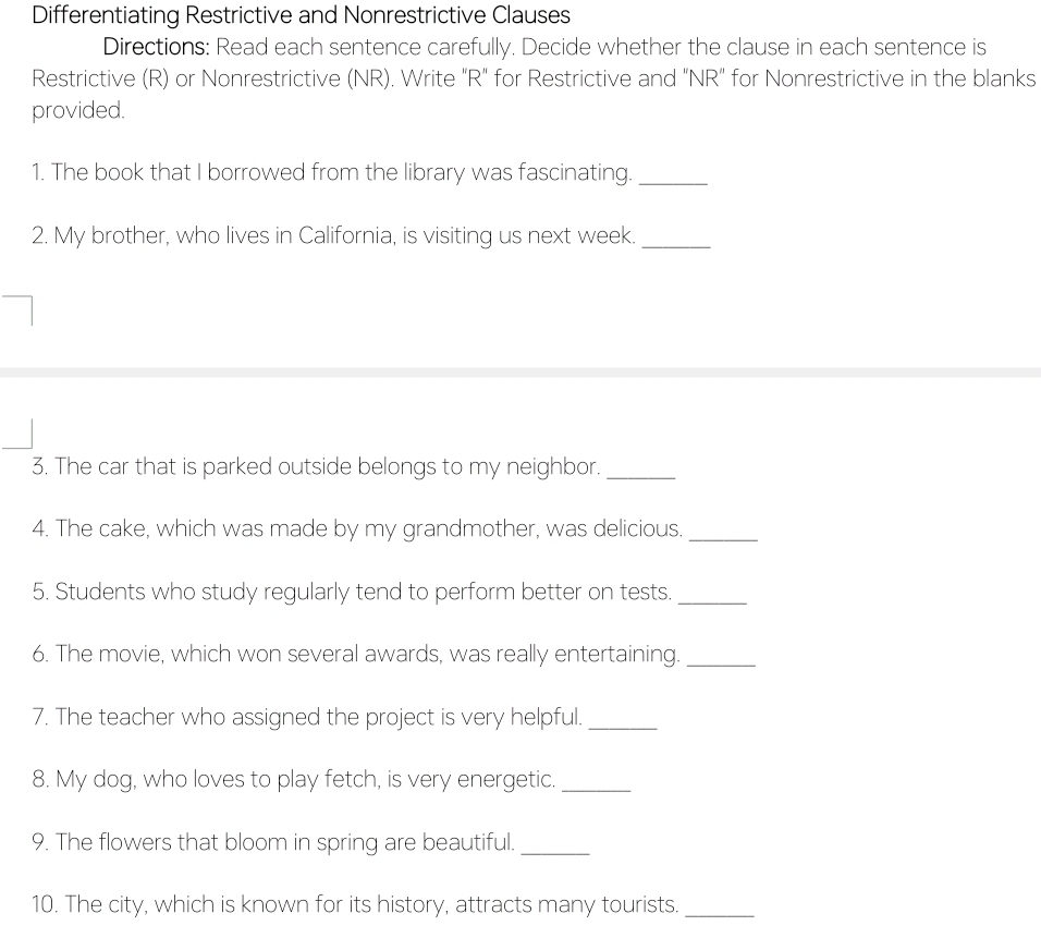 Differentiating Restrictive and Nonrestrictive Clauses 
Directions: Read each sentence carefully. Decide whether the clause in each sentence is 
Restrictive (R) or Nonrestrictive (NR). Write "R" for Restrictive and "NR" for Nonrestrictive in the blanks 
provided. 
1. The book that I borrowed from the library was fascinating._ 
2. My brother, who lives in California, is visiting us next week._ 
3. The car that is parked outside belongs to my neighbor._ 
4. The cake, which was made by my grandmother, was delicious._ 
5. Students who study regularly tend to perform better on tests._ 
6. The movie, which won several awards, was really entertaining._ 
7. The teacher who assigned the project is very helpful._ 
8. My dog, who loves to play fetch, is very energetic._ 
9. The flowers that bloom in spring are beautiful._ 
10. The city, which is known for its history, attracts many tourists._