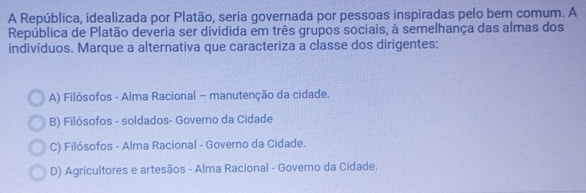 A República, idealizada por Platão, seria governada por pessoas inspiradas pelo bem comum. A
República de Platão deveria ser dividida em três grupos sociais, à semelhança das almas dos
indivíduos. Marque a alternativa que caracteriza a classe dos dirigentes:
A) Filósofos - Alma Racional - manutenção da cidade.
B) Filósofos - soldados- Governo da Cidade
C) Filósofos - Alma Racional - Governo da Cidade.
D) Agricultores e artesãos - Alma Racional - Governo da Cidade.