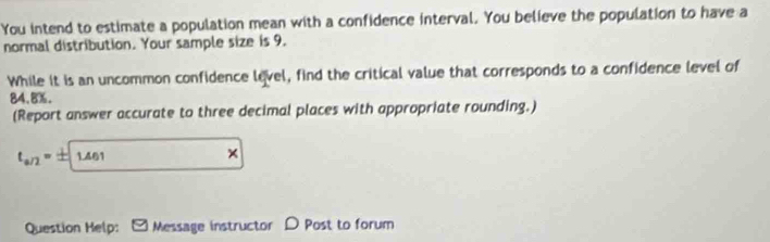 You intend to estimate a population mean with a confidence interval. You believe the population to have a 
normal distribution. Your sample size is 9. 
While it is an uncommon confidence level, find the critical value that corresponds to a confidence level of
84.8%. 
(Report answer accurate to three decimal places with appropriate rounding.)
t_a/2= xy 1.461
× 
Question Help: Message instructor D Post to forum