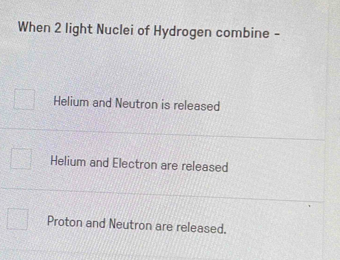 When 2 light Nuclei of Hydrogen combine -
Helium and Neutron is released
Helium and Electron are released
Proton and Neutron are released.