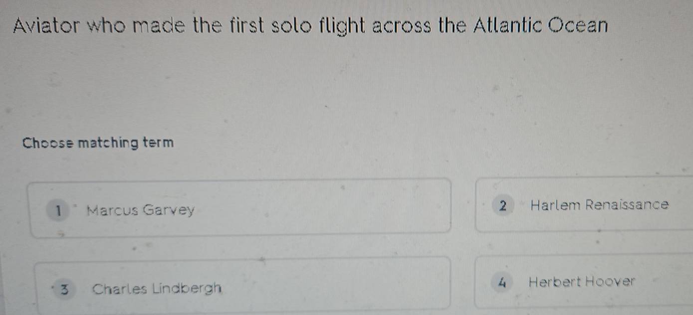 Aviator who made the first solo flight across the Atlantic Ocean
Choose matching term
1 Marcus Garvey
2 Harlem Renaissance
3 Charles Lindbergh 4 Herbert Hoover