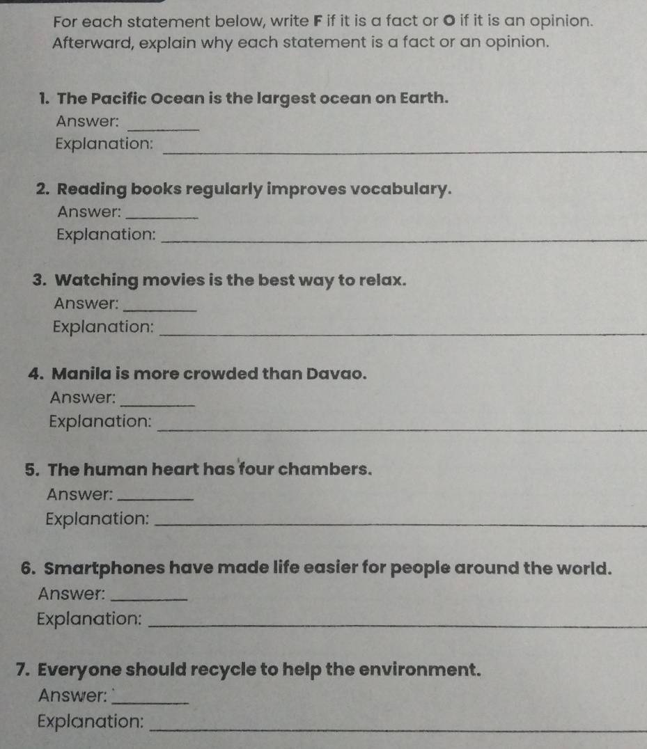 For each statement below, write F if it is a fact or O if it is an opinion. 
Afterward, explain why each statement is a fact or an opinion. 
1. The Pacific Ocean is the largest ocean on Earth. 
_ 
Answer: 
Explanation:_ 
2. Reading books regularly improves vocabulary. 
Answer:_ 
Explanation:_ 
3. Watching movies is the best way to relax. 
Answer:_ 
Explanation:_ 
4. Manila is more crowded than Davao. 
Answer:_ 
Explanation:_ 
5. The human heart has four chambers. 
Answer:_ 
Explanation:_ 
6. Smartphones have made life easier for people around the world. 
Answer:_ 
Explanation:_ 
7. Everyone should recycle to help the environment. 
Answer:_ 
Explanation:_