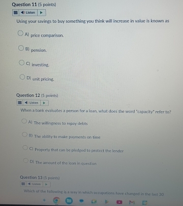 Listen
Using your savings to buy something you think will increase in value is known as
A price comparison.
B) pension.
C) investing.
DI unit pricing.
Question 12 (5 points)
Wisten
When a bank evaluates a person for a loan, what does the word "capacity" refer to?
A) The willingness to repay debts
B) The ability to make payments on time
C) Property that can be pledged to protect the lender
D] The amount of the loan in question
Question 13 (5 points)
=Lister
Which of the following is a way in which occupations have changed in the last 30