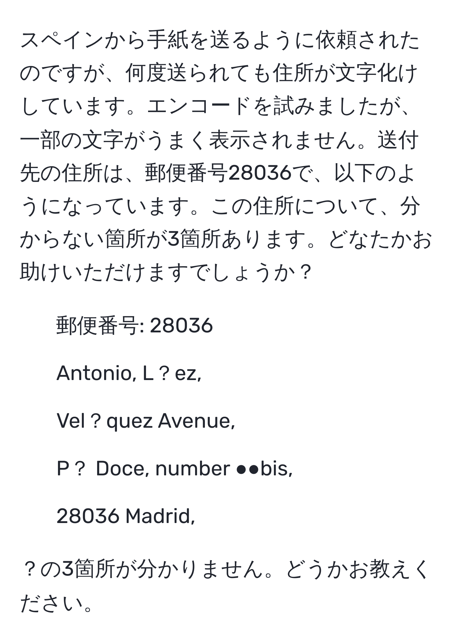 スペインから手紙を送るように依頼されたのですが、何度送られても住所が文字化けしています。エンコードを試みましたが、一部の文字がうまく表示されません。送付先の住所は、郵便番号28036で、以下のようになっています。この住所について、分からない箇所が3箇所あります。どなたかお助けいただけますでしょうか？

- 郵便番号: 28036
- Antonio, L？ez,
- Vel？quez Avenue,
- P？ Doce, number ●●bis,
- 28036 Madrid,

？の3箇所が分かりません。どうかお教えください。