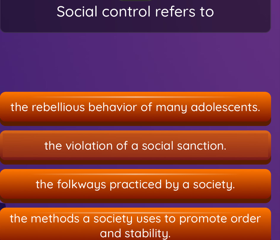 Social control refers to
the rebellious behavior of many adolescents.
the violation of a social sanction.
the folkways practiced by a society.
the methods a society uses to promote order
and stability.