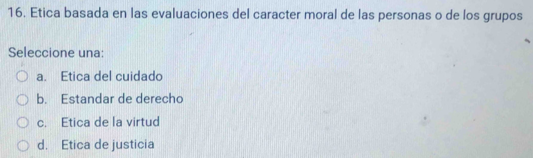 Etica basada en las evaluaciones del caracter moral de las personas o de los grupos
Seleccione una:
a. Etica del cuidado
b. Estandar de derecho
c. Etica de la virtud
d. Etica de justicia