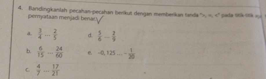 Bandingkanlah pecahan-pecahan berikut dengan memberikan tanda ", =, ' pada titik titik ag a 
pernyataan menjadi benar. 
a,  3/4 ... 2/5  d.  5/6 ... 2/9 
b.  6/15 ... 24/60  e. 0, 12 5... - 1/20 
C.  4/7 ... 17/21 