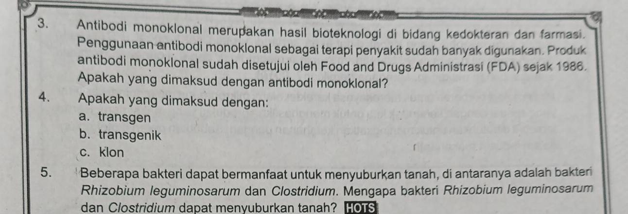 Antibodi monoklonal merupakan hasil bioteknologi di bidang kedokteran dan farmasi.
Penggunaan antibodi monoklonal sebagai terapi penyakit sudah banyak digunakan. Produk
antibodi monoklonal sudah disetujui oleh Food and Drugs Administrasi (FDA) sejak 1986.
Apakah yang dimaksud dengan antibodi monoklonal?
4. Apakah yang dimaksud dengan:
a.transgen
b.transgenik
c. klon
5. Beberapa bakteri dapat bermanfaat untuk menyuburkan tanah, di antaranya adalah bakteri
Rhizobium leguminosarum dan Clostridium. Mengapa bakteri Rhizobium leguminosarum
dan Clostridium dapat menyuburkan tanah? HOTS