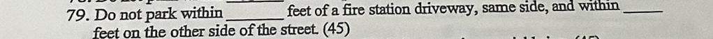 Do not park within __feet of a fire station driveway, same side, and within_ 
feet on the other side of the street. (45)