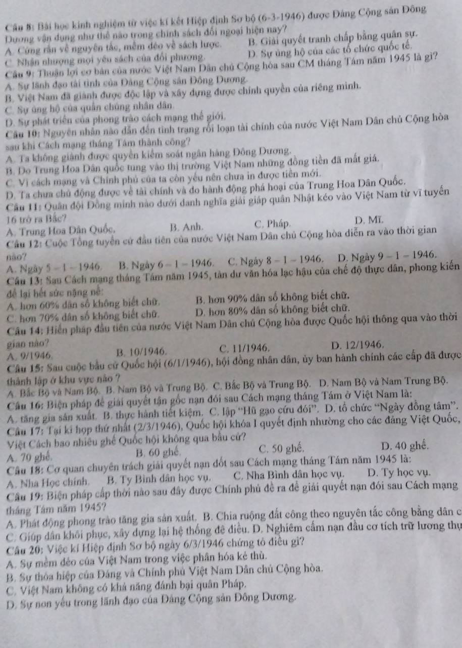 Cần #: Bài học kinh nghiệm từ việc kí kết Hiệp định Sơ bộ (6-3-1946) được Đảng Cộng sản Đông
Dương vận dụng như thể não trong chính sách đối ngoại hiện nay?
A. Cứng rần về nguyên tắc, mềm déo về sách lược. B. Giải quyết tranh chấp bằng quân sự.
C. Nhân nhượng mọi yêu sách của đổi phương. D. Sự ủng hộ của các tổ chức quốc tế.
Cầu 9: Thuận lợi cơ bản của nước Việt Nam Dân chủ Cộng hòa sau CM tháng Tám năm 1945 là gì?
A. Sự lãnh đạo tài tình của Đảng Cộng sân Đông Dương.
B. Việt Nam đã giành được độc lập và xây dựng được chính quyền của riêng mình.
C. Sự áng hộ của quân chủng nhân dân
D. Sự phát triển của phong trào cách mạng thế giới.
Cầu 10: Nguyên nhân nào dẫn đến tình trạng rỗi loạn tài chính của nước Việt Nam Dân chủ Cộng hòa
sau khi Cách mạng tháng Tâm thành công?
A. Ta không giành được quyền kiểm soát ngân hàng Đông Dương.
B. Do Trung Hoa Dân quốc tung vào thị trường Việt Nam những đồng tiền đã mất giá.
C. Vì cách mạng và Chính phủ của ta còn yếu nên chưa in được tiên mới.
D. Ta chưa chủ động được về tài chính và do hành động phá hoại của Trung Hoa Dân Quốc.
Cầu 11: Quân đội Đồng minh nào dưới danh nghĩa giải giáp quân Nhật kéo vào Việt Nam từ vĩ tuyến
16 trở ra Bắc? D. Mĩ.
A. Trung Hoa Dân Quốc, B. Anh. C. Pháp.
Cầu 12: Cuộc Tổng tuyển cử đầu tiên của nước Việt Nam Dân chủ Cộng hòa diễn ra vào thời gian
não? D. Ngày 9-1-1946
A. Ngày 5-1-1946 B. Ngày 6-1-1946. C. Ngày 8-1-1946.
Câu 13: Sau Cách mạng tháng Tâm năm 1945, tân dư văn hóa lạc hậu của chế độ thực dân, phong kiến
để lại hết sức nặng nề:
A. hơn 60% dân số không biết chữ. B. hơn 90% dân số không biết chữ.
C. hơn 70% dân số không biết chữ D. hơn 80% dân số không biết chữ.
Câu 14: Hiển pháp đầu tiên của nước Việt Nam Dân chủ Cộng hòa được Quốc hội thông qua vào thời
gian nào?
A. 9/1946. B. 10/1946. C. 11/1946. D. 12/1946.
Câu 15: Sau cuộc bầu cử Quốc hội (6/1/1946) 0, hội đồng nhân dân, ủy ban hành chính các cấp đã được
thành lập ở khu vực não 
A. Bắc Bộ và Nam Bộ. B. Nam Bộ và Trung Bộ. C. Bắc Bộ và Trung Bộ. D. Nam Bộ và Nam Trung Bộ.
Câu 16: Biện pháp đề giải quyết tận gốc nạn đôi sau Cách mạng tháng Tám ở Việt Nam là:
A. tăng gia sản xuất. B. thực hành tiết kiệm. C. lập “Hũ gạo cứu d6i''. D. tổ chức “Ngày đồng tâm”.
Câu 17: Tại ki họp thứ nhất (2/3/1946), Quốc hội khóa I quyết định nhường cho các đảng Việt Quốc,
Việt Cách bao nhiêu ghế Quốc hội không qua bầu cử?
A. 70 ghế. B. 60 ghế. C. 50 ghế. D. 40 ghế.
Câu 18: Cơ quan chuyên trách giải quyết nạn đốt sau Cách mạng tháng Tám năm 1945 là:
A. Nha Học chính. B. Ty Bình dân học vụ. C. Nha Bình dân học vụ. D. Ty học vụ.
Câu 19: Biện pháp cấp thời nào sau đây được Chính phủ đề ra đề giải quyết nạn đói sau Cách mạng
tháng Tâm năm 1945?
A. Phát động phong trào tăng gia sản xuất. B. Chia ruộng đất công theo nguyên tắc công băng dân c
C. Giúp dân khối phục, xây dựng lại hệ thống đê điều. D. Nghiêm cấm nạn đầu cơ tích trữ lương thự
Câu 20: Việc kí Hiệp định Sơ bộ ngày 6/3/1946 chứng tô điều gì?
A. Sự mềm đẻo của Việt Nam trong việc phân hóa kẻ thù.
B. Sự thỏa hiệp của Đảng và Chính phủ Việt Nam Dân chủ Cộng hòa.
C. Việt Nam không có khả năng đánh bại quân Pháp.
D. Sự non yếu trong lãnh đạo của Đảng Cộng sản Đông Dương.