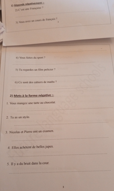 Réponds négativement : 
_ 
2) C'est une Française ? 
3) Vous avez un cours de français ? 
_ 
_ 
4) Vous faites du sport ? 
_ 
5) Tu regardes un film policier ? 
_ 
6) Ce sont des cahiers de maths ? 
_ 
2) Mets à la forme négative :- 
1. Vous mangez une tarte au chocolat. 
_ 
2. Tu as un stylo. 
_ 
3. Nicolas et Pierre ont un examen. 
_ 
4. Elles achètent de belles jupes. 
_ 
5. Il y a du bruit dans la cour. 
_ 
3